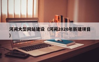 泉州河间大型网站建设（河间2020年新建项目）