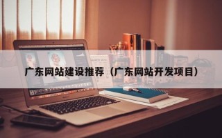 泉州广东网站建设推荐（广东网站开发项目）