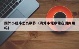 泉州国外小程序怎么制作（海外小程序能在国内用吗）