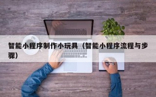 泉州智能小程序制作小玩具（智能小程序流程与步骤）