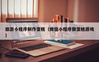 泉州旅游小程序制作蛋糕（微信小程序做蛋糕游戏）