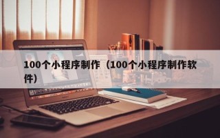 泉州100个小程序制作（100个小程序制作软件）